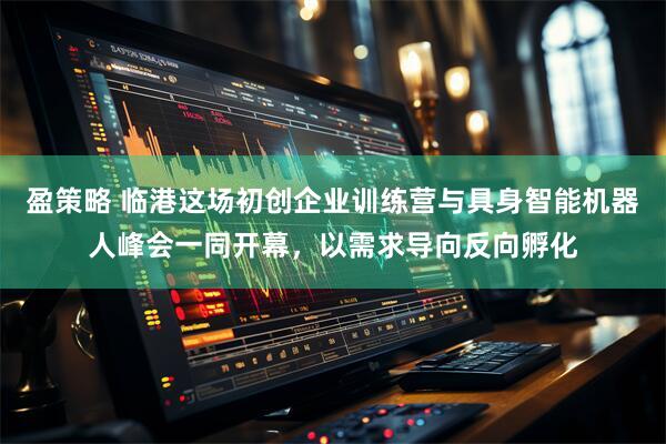 盈策略 临港这场初创企业训练营与具身智能机器人峰会一同开幕，以需求导向反向孵化