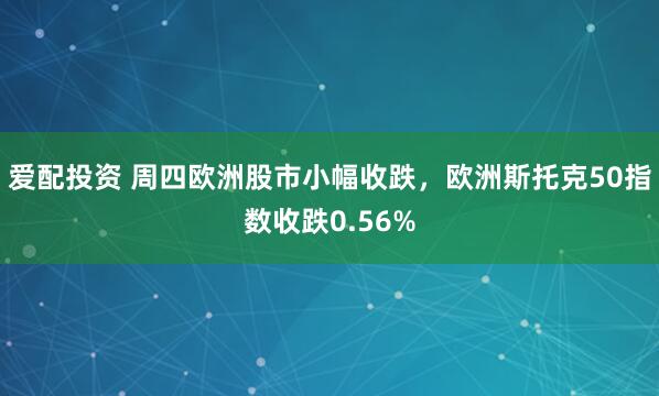 爱配投资 周四欧洲股市小幅收跌，欧洲斯托克50指数收跌0.56%