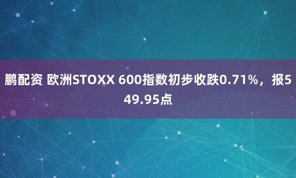 鹏配资 欧洲STOXX 600指数初步收跌0.71%，报549.95点