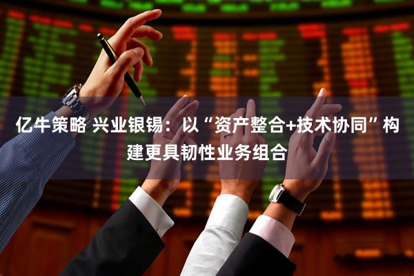 亿牛策略 兴业银锡：以“资产整合+技术协同”构建更具韧性业务组合
