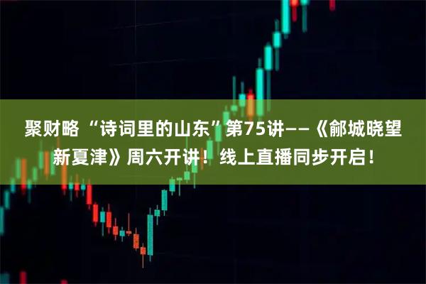 聚财略 “诗词里的山东”第75讲——《鄃城晓望新夏津》周六开讲！线上直播同步开启！