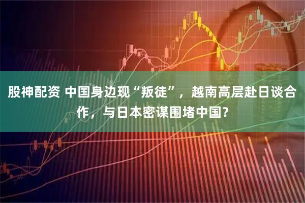 股神配资 中国身边现“叛徒”，越南高层赴日谈合作，与日本密谋围堵中国？