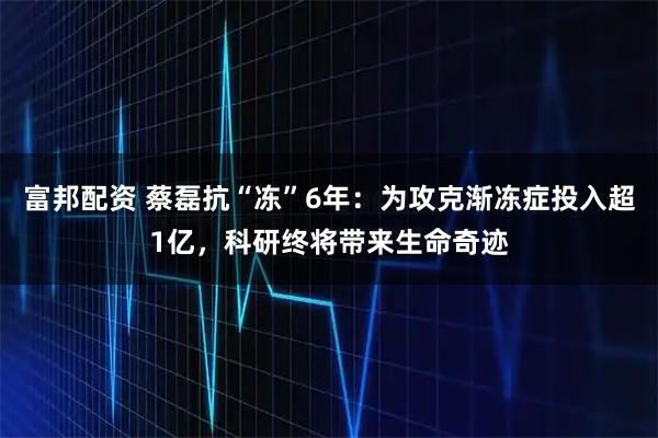 富邦配资 蔡磊抗“冻”6年：为攻克渐冻症投入超1亿，科研终将带来生命奇迹