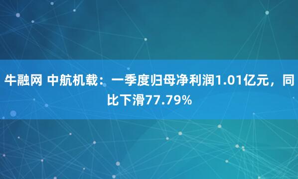 牛融网 中航机载：一季度归母净利润1.01亿元，同比下滑77.79%