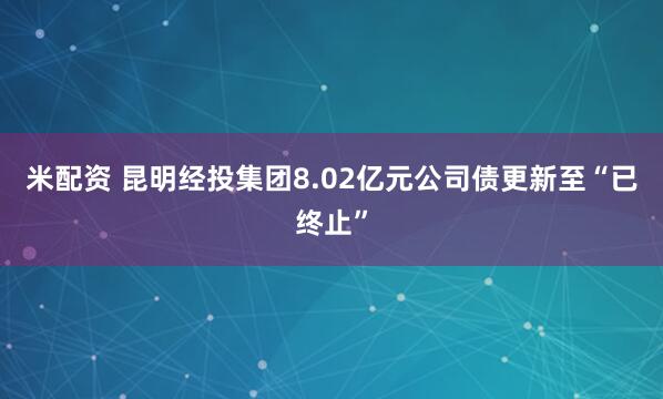米配资 昆明经投集团8.02亿元公司债更新至“已终止”
