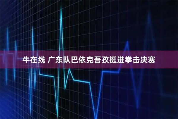 牛在线 广东队巴依克吾孜挺进拳击决赛