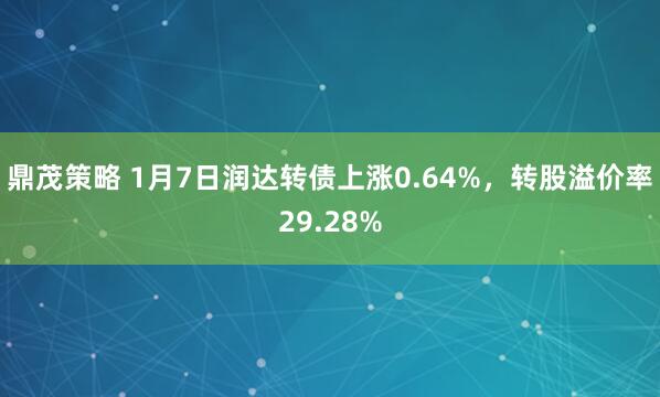 鼎茂策略 1月7日润达转债上涨0.64%，转股溢价率29.28%