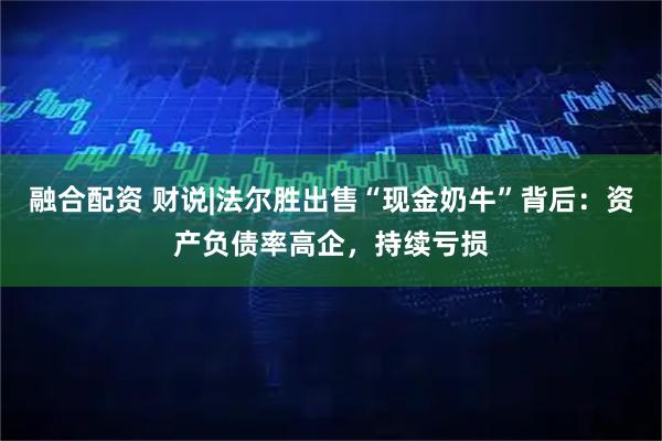 融合配资 财说|法尔胜出售“现金奶牛”背后：资产负债率高企，持续亏损