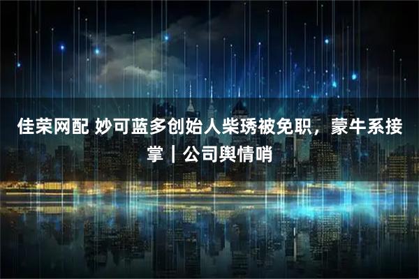 佳荣网配 妙可蓝多创始人柴琇被免职，蒙牛系接掌｜公司舆情哨