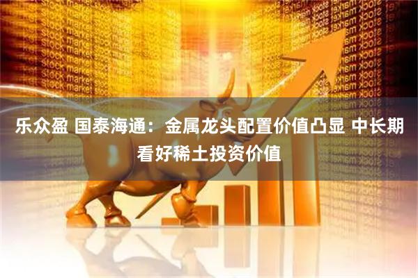 乐众盈 国泰海通：金属龙头配置价值凸显 中长期看好稀土投资价值