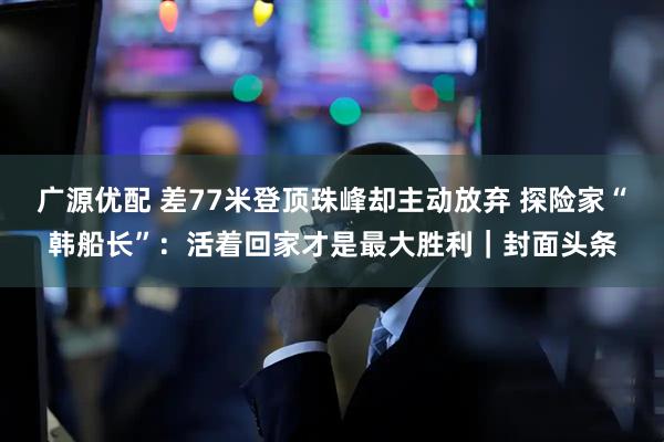 广源优配 差77米登顶珠峰却主动放弃 探险家“韩船长”：活着回家才是最大胜利｜封面头条