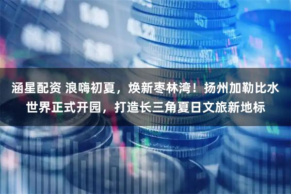 涵星配资 浪嗨初夏，焕新枣林湾！扬州加勒比水世界正式开园，打造长三角夏日文旅新地标