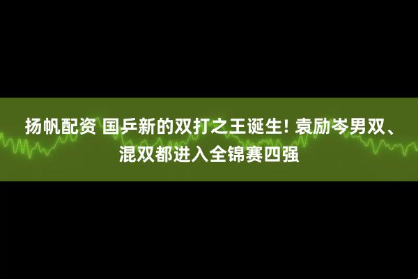 扬帆配资 国乒新的双打之王诞生! 袁励岑男双、混双都进入全锦赛四强