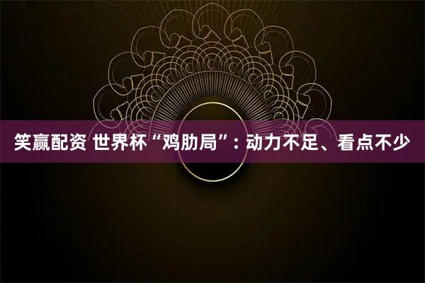 笑赢配资 世界杯“鸡肋局”: 动力不足、看点不少