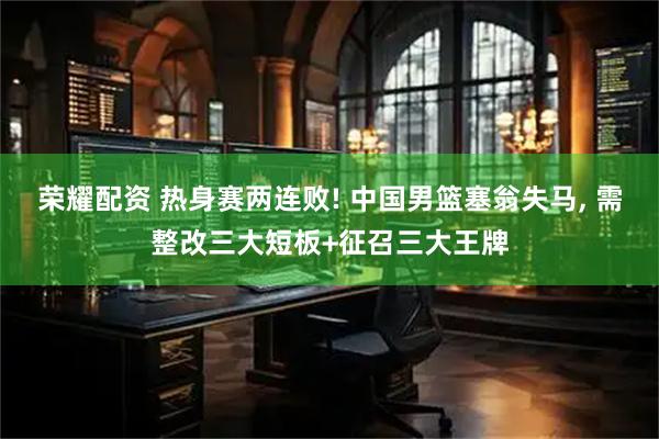 荣耀配资 热身赛两连败! 中国男篮塞翁失马, 需整改三大短板+征召三大王牌